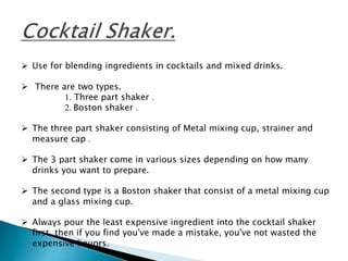  Use for blending ingredients in cocktails and mixed drinks.
 There are two types.
1. Three part shaker .
2. Boston shaker .
 The three part shaker consisting of Metal mixing cup, strainer and
measure cap .
 The 3 part shaker come in various sizes depending on how many
drinks you want to prepare.
 The second type is a Boston shaker that consist of a metal mixing cup
and a glass mixing cup.
 Always pour the least expensive ingredient into the cocktail shaker
first, then if you find you've made a mistake, you've not wasted the
expensive liquors.
 