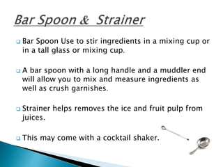  Bar Spoon Use to stir ingredients in a mixing cup or
in a tall glass or mixing cup.
 A bar spoon with a long handle and a muddler end
will allow you to mix and measure ingredients as
well as crush garnishes.
 Strainer helps removes the ice and fruit pulp from
juices.
 This may come with a cocktail shaker.
 