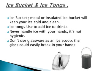  Ice Bucket ; metal or insulated ice bucket will
keep your ice cold and clean.
 Ice tongs Use to add ice to drinks.
 Never handle ice with your hands, it’s not
hygienic.
 Don’t use glassware as an ice scoop, the
glass could easily break in your hands
 