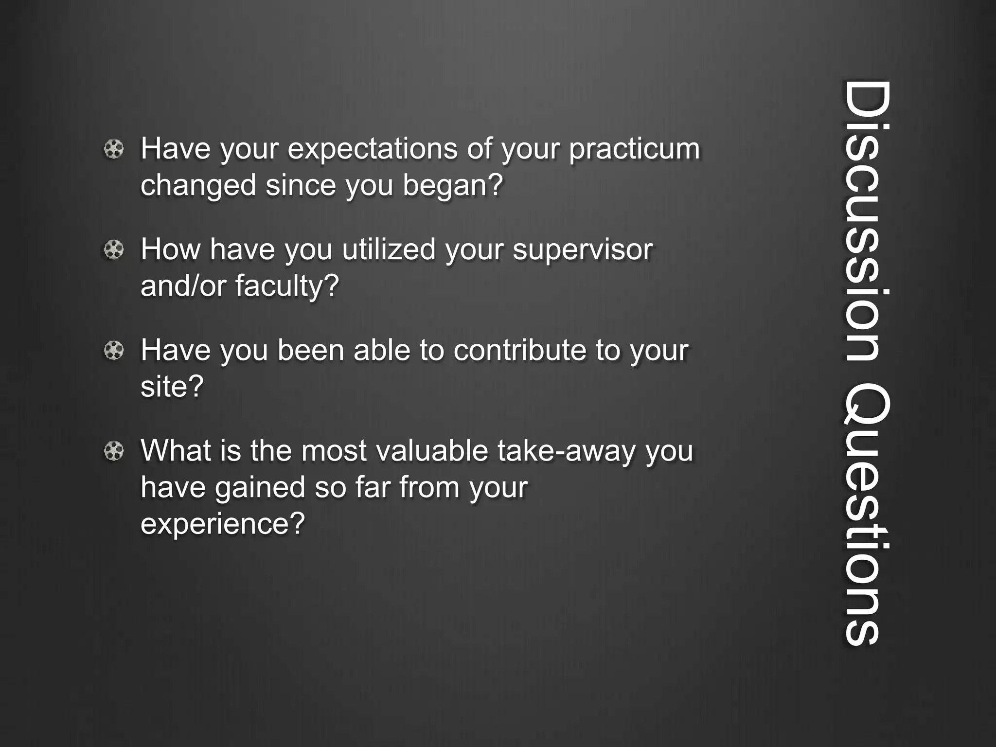 DiscussionQuestions
Have your expectations of your practicum
changed since you began?
How have you utilized your supervisor
and/or faculty?
Have you been able to contribute to your
site?
What is the most valuable take-away you
have gained so far from your
experience?
 