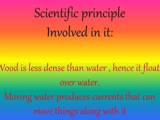 Scientific principle
Involved in it:
Wood is less dense than water , hence it floats
over water.
Moving water produces currents that can
move things along with it
 