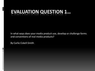 EVALUATION QUESTION 1…
In what ways does your media product use, develop or challenge forms
and conventions of real media products?
By Carlie Cokell-Smith
 