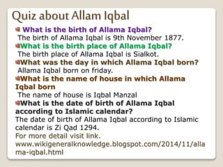 Quiz about Allam Iqbal
What is the birth of Allama Iqbal?
The birth of Allama Iqbal is 9th November 1877.
What is the birth place of Allama Iqbal?
The birth place of Allama Iqbal is Sialkot.
What was the day in which Allama Iqbal born?
Allama Iqbal born on friday.
What is the name of house in which Allama
Iqbal born
The name of house is Iqbal Manzal
What is the date of birth of Allama Iqbal
according to Islamic calendar?
The date of birth of Allama Iqbal according to Islamic
calendar is Zi Qad 1294.
For more detail visit link.
www.wikigeneralknowledge.blogspot.com/2014/11/alla
ma-iqbal.html
 
