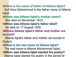 What is the name of father of Allama Iqbal?
Sufi Noor Muhammad is the father name of Allama
Iqbal.
When was Allama Iqbal's mother name?
She died on November 1914.
When was Allama Iqbal's father died?
He died on 17 August 1930.
Where Allama Iqbal's father and mother are
burried?
Allama Iqbal's father and mother are buried in
Sialkot.
What is the real name of Allama Iqbal?
The real name is Allama Muhammad Iqbal.
When was Allama Iqbal started his poetry?
Allama Iqbal started his poetry in the period of
 