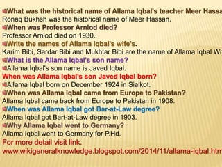 What was the historical name of Allama Iqbal's teacher Meer Hassa
Ronaq Bukhsh was the historical name of Meer Hassan.
When was Professor Arnlod died?
Professor Arnlod died on 1930.
Write the names of Allama Iqbal's wife's.
Karim Bibi, Sardar Bibi and Mukhtar Bibi are the name of Allama Iqbal Wif
What is the Allama Iqbal's son name?
Allama Iqbal's son name is Javed Iqbal.
When was Allama Iqbal's son Javed Iqbal born?
Allama Iqbal born on December 1924 in Sialkot.
When was Allama Iqbal came from Europe to Pakistan?
Allama Iqbal came back from Europe to Pakistan in 1908.
When was Allama Iqbal got Bar-at-Law degree?
Allama Iqbal got Bart-at-Law degree in 1903.
Why Allama Iqbal went to Germany?
Allama Iqbal went to Germany for P.Hd.
For more detail visit link.
www.wikigeneralknowledge.blogspot.com/2014/11/allama-iqbal.htm
 