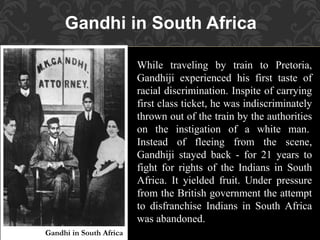Gandhi in South Africa
While traveling by train to Pretoria,
Gandhiji experienced his first taste of
racial discrimination. Inspite of carrying
first class ticket, he was indiscriminately
thrown out of the train by the authorities
on the instigation of a white man.
Instead of fleeing from the scene,
Gandhiji stayed back - for 21 years to
fight for rights of the Indians in South
Africa. It yielded fruit. Under pressure
from the British government the attempt
to disfranchise Indians in South Africa
was abandoned.
Gandhi in South Africa
 