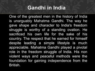 Gandhi in India
One of the greatest men in the history of India
is unarguably Mahatma Gandhi. The way he
gave shape and character to India's freedom
struggle is worthy of a standing ovation. He
sacrificed his own life for the sake of his
country. The respect that he earned for himself
despite leading a simple lifestyle is much
appreciable. Mahatma Gandhi played a pivotal
role in the freedom struggle of India. His non
violent ways and peaceful methods were the
foundation for gaining independence from the
British.
 