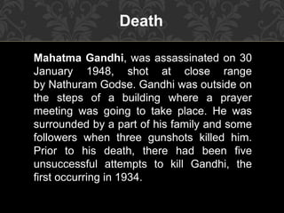 Mahatma Gandhi, was assassinated on 30
January 1948, shot at close range
by Nathuram Godse. Gandhi was outside on
the steps of a building where a prayer
meeting was going to take place. He was
surrounded by a part of his family and some
followers when three gunshots killed him.
Prior to his death, there had been five
unsuccessful attempts to kill Gandhi, the
first occurring in 1934.
Death
 