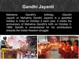 Gandhi Jayanti
Mahatma Gandhi's birthday, (Gandhi
Jayanti or Mahatma Gandhi Jayanti) is a gazetted
holiday in India on October 2 each year. It marks the
anniversary of Mahatma Gandhi's birth on October 2,
1869. Gandhi is remembered for his contributions
towards the Indian freedom struggle.
 