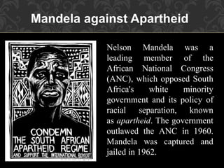 Mandela against Apartheid
Nelson Mandela was a
leading member of the
African National Congress
(ANC), which opposed South
Africa's white minority
government and its policy of
racial separation, known
as apartheid. The government
outlawed the ANC in 1960.
Mandela was captured and
jailed in 1962.
 