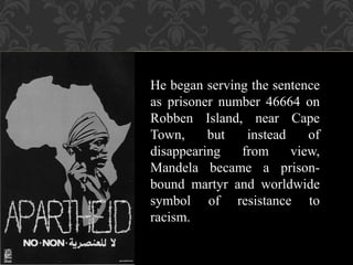 He began serving the sentence
as prisoner number 46664 on
Robben Island, near Cape
Town, but instead of
disappearing from view,
Mandela became a prison-
bound martyr and worldwide
symbol of resistance to
racism.
 