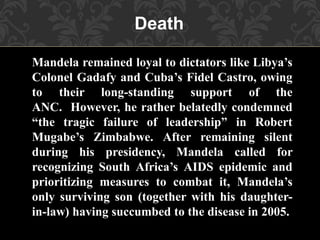 Mandela remained loyal to dictators like Libya’s
Colonel Gadafy and Cuba’s Fidel Castro, owing
to their long-standing support of the
ANC. However, he rather belatedly condemned
“the tragic failure of leadership” in Robert
Mugabe’s Zimbabwe. After remaining silent
during his presidency, Mandela called for
recognizing South Africa’s AIDS epidemic and
prioritizing measures to combat it, Mandela’s
only surviving son (together with his daughter-
in-law) having succumbed to the disease in 2005.
Death
 