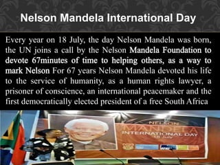 Every year on 18 July, the day Nelson Mandela was born,
the UN joins a call by the Nelson
For 67 years Nelson Mandela devoted his life
to the service of humanity, as a human rights lawyer, a
prisoner of conscience, an international peacemaker and the
first democratically elected president of a free South Africa
Nelson Mandela International Day
 