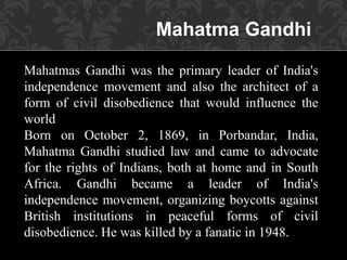 Mahatma Gandhi
Mahatmas Gandhi was the primary leader of India's
independence movement and also the architect of a
form of civil disobedience that would influence the
world
Born on October 2, 1869, in Porbandar, India,
Mahatma Gandhi studied law and came to advocate
for the rights of Indians, both at home and in South
Africa. Gandhi became a leader of India's
independence movement, organizing boycotts against
British institutions in peaceful forms of civil
disobedience. He was killed by a fanatic in 1948.
 