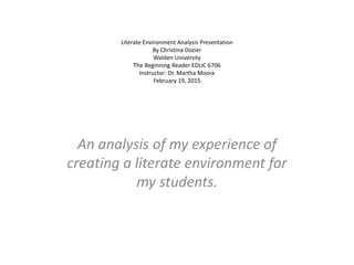 Literate Environment Analysis Presentation
By Christina Dozier
Walden University
The Beginning Reader EDUC 6706
Instructor: Dr. Martha Moore
February 19, 2015
An analysis of my experience of
creating a literate environment for
my students.
 