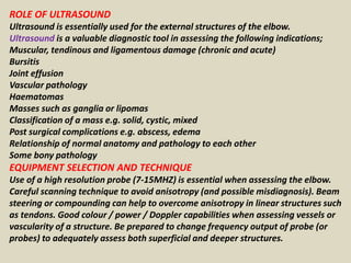 ROLE OF ULTRASOUND
Ultrasound is essentially used for the external structures of the elbow.
Ultrasound is a valuable diagnostic tool in assessing the following indications;
Muscular, tendinous and ligamentous damage (chronic and acute)
Bursitis
Joint effusion
Vascular pathology
Haematomas
Masses such as ganglia or lipomas
Classification of a mass e.g. solid, cystic, mixed
Post surgical complications e.g. abscess, edema
Relationship of normal anatomy and pathology to each other
Some bony pathology
EQUIPMENT SELECTION AND TECHNIQUE
Use of a high resolution probe (7-15MHZ) is essential when assessing the elbow.
Careful scanning technique to avoid anisotropy (and possible misdiagnosis). Beam
steering or compounding can help to overcome anisotropy in linear structures such
as tendons. Good colour / power / Doppler capabilities when assessing vessels or
vascularity of a structure. Be prepared to change frequency output of probe (or
probes) to adequately assess both superficial and deeper structures.
 