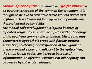 Medial epicondylitis also known as “golfer elbow” is
an overuse syndrome of the common flexor tendon. It is
thought to be due to repetitive micro trauma and results
in fibrosis. The ultrasound findings are comparable with
those of lateral epicondylitis.
The medial collateral ligament is injured in cases of
repeated valgus stress. It can be injured without damage
of the overlying common flexor tendon. Ultrasound may
demonstrate hypoechoic areas with fibrillar pattern
disruption, thickening or calcification of the ligament.
In the proximal elbow and adjacent to the epitrochlea,
the small lymph nodes can increase because of
inflammation or infection. Epitrochlear adenopathy can
be caused by cat scratch disease.
 