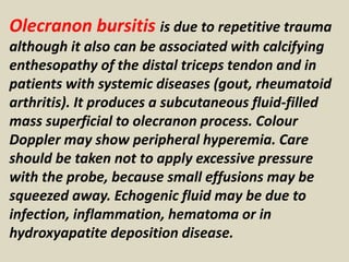 Olecranon bursitis is due to repetitive trauma
although it also can be associated with calcifying
enthesopathy of the distal triceps tendon and in
patients with systemic diseases (gout, rheumatoid
arthritis). It produces a subcutaneous fluid-filled
mass superficial to olecranon process. Colour
Doppler may show peripheral hyperemia. Care
should be taken not to apply excessive pressure
with the probe, because small effusions may be
squeezed away. Echogenic fluid may be due to
infection, inflammation, hematoma or in
hydroxyapatite deposition disease.
 