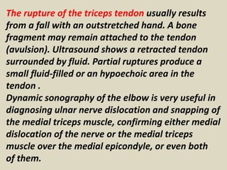 The rupture of the triceps tendon usually results
from a fall with an outstretched hand. A bone
fragment may remain attached to the tendon
(avulsion). Ultrasound shows a retracted tendon
surrounded by fluid. Partial ruptures produce a
small fluid-filled or an hypoechoic area in the
tendon .
Dynamic sonography of the elbow is very useful in
diagnosing ulnar nerve dislocation and snapping of
the medial triceps muscle, confirming either medial
dislocation of the nerve or the medial triceps
muscle over the medial epicondyle, or even both
of them.
 