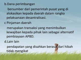 b.Dana perimbangan
bersumber dari pemerintah pusat yang di
alokasikan kepada daerah dalam rangka
pelaksanaan desantralisasi.
c Pinjaman daerah
merupakan transaksi yang menimbulkan
kewajiban kepada pihak lain sebagai alternatif
pembiayaan APBD.
d.Lain lain
pendapatan yang disahkan berasal dari hibah
tidak mengikat
 