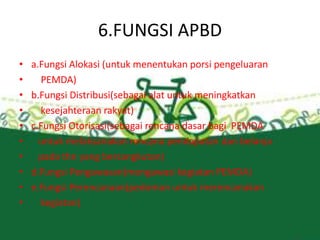 6.FUNGSI APBD
• a.Fungsi Alokasi (untuk menentukan porsi pengeluaran
• PEMDA)
• b.Fungsi Distribusi(sebagai alat untuk meningkatkan
• kesejahteraan rakyat)
• c.Fungsi Otorisasi(sebagai rencana dasar bagi PEMDA
• untuk melaksanakan rencana pendapatan dan belanja
• pada thn yang bersangkutan)
• d.Fungsi Pengawasan(mengawasi kegiatan PEMDA)
• e.Fungsi Perencanaan(pedoman untuk merencanakan
• kegiatan)
 