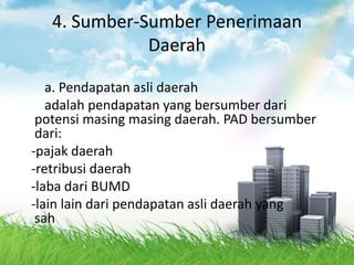 4. Sumber-Sumber Penerimaan
Daerah
a. Pendapatan asli daerah
adalah pendapatan yang bersumber dari
potensi masing masing daerah. PAD bersumber
dari:
-pajak daerah
-retribusi daerah
-laba dari BUMD
-lain lain dari pendapatan asli daerah yang
sah
 