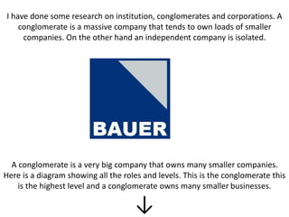 I have done some research on institution, conglomerates and corporations. A
conglomerate is a massive company that tends to own loads of smaller
companies. On the other hand an independent company is isolated.
A conglomerate is a very big company that owns many smaller companies.
Here is a diagram showing all the roles and levels. This is the conglomerate this
is the highest level and a conglomerate owns many smaller businesses.
↓
 