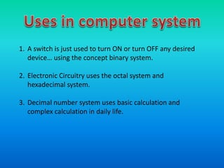 1. A switch is just used to turn ON or turn OFF any desired
device… using the concept binary system.
2. Electronic Circuitry uses the octal system and
hexadecimal system.
3. Decimal number system uses basic calculation and
complex calculation in daily life.
 