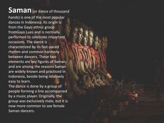 Saman(or dance of thousand
hands) is one of the most popular
dances in Indonesia. Its origin is
from the Gayo ethnic group
fromGayo Lues and is normally
performed to celebrate important
occasions. The dance is
characterized by its fast-paced
rhythm and common harmony
between dancers. These two
elements are key figures of Saman,
and are among the reasons Saman
are widely known and practiced in
Indonesia, beside being relatively
easy to learn.
The dance is done by a group of
people forming a line accompanied
by a music player. Originally, the
group was exclusively male, but it is
now more common to see female
Saman dancers.
 