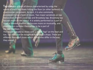 Tap danceis a form of dance characterized by using the
sound of one's tap shoes hitting the floor (or other surfaces) as
a percussive instrument. As such, it is also commonly
considered to be a form of music. Two major variations on tap
dance exist: rhythm (Jazz) tap and Broadway tap. Broadway tap
focuses more on the dance. It is widely performed as a part of
musical theater. Rhythm tap focuses more on musicality, and
practitioners consider themselves to be a part of
the Jazz tradition.
The sound is made by shoes with a metal "tap" on the heel and
toe. Tap shoes can be bought at most dance shops. There are
different brands of shoes which sometimes differ in the way
they sound.
 