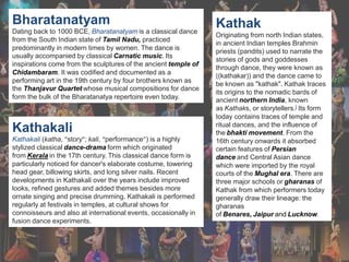 Bharatanatyam
Dating back to 1000 BCE, Bharatanatyam is a classical dance
from the South Indian state of Tamil Nadu, practiced
predominantly in modern times by women. The dance is
usually accompanied by classical Carnatic music. Its
inspirations come from the sculptures of the ancient temple of
Chidambaram. It was codified and documented as a
performing art in the 19th century by four brothers known as
the Thanjavur Quartet whose musical compositions for dance
form the bulk of the Bharatanatya repertoire even today.
Kathakali
Kathakali (katha, “story”; kali, “performance”) is a highly
stylized classical dance-drama form which originated
from Kerala in the 17th century. This classical dance form is
particularly noticed for dancer's elaborate costume, towering
head gear, billowing skirts, and long silver nails. Recent
developments in Kathakali over the years include improved
looks, refined gestures and added themes besides more
ornate singing and precise drumming. Kathakali is performed
regularly at festivals in temples, at cultural shows for
connoisseurs and also at international events, occasionally in
fusion dance experiments.
Kathak
Originating from north Indian states,
in ancient Indian temples Brahmin
priests (pandits) used to narrate the
stories of gods and goddesses
through dance, they were known as
((kathakar)) and the dance came to
be known as "kathak". Kathak traces
its origins to the nomadic bards of
ancient northern India, known
as Kathaks, or storytellers.] Its form
today contains traces of temple and
ritual dances, and the influence of
the bhakti movement. From the
16th century onwards it absorbed
certain features of Persian
dance and Central Asian dance
which were imported by the royal
courts of the Mughal era. There are
three major schools or gharanas of
Kathak from which performers today
generally draw their lineage: the
gharanas
of Benares, Jaipur and Lucknow.
 