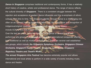 Dance in Singapore comprises traditional and contemporary forms. It has a relatively
short history of creative, artistic and professional dance. The range of dance reflects
the cultural diversity of Singapore. There is a consistent struggle between the
rejection and acceptance of western dance influences and the re-emphasis of ethnic
cultures from time to time. The Singapore identity through dance is a challenging one
often on an outward looking perception rather than the acceptance and recognition of
indigenous/original creativity. Notable non-profit artistic dance legacy
include ECNAD and Arts Fission Company.
Over the last ten years, there has been an emergence of several visual and
performing arts groups in Singapore with local and international companies offering
both traditional as well as modern performances. There are several well established
arts groups, which include the Singapore Symphony Orchestra, Singapore Chinese
Orchestra, Singapore Dance Theatre, Singapore Lyric Opera, Singapore
Repertory Theatre and Theatre Works.
The annual Singapore Arts Festival has become extremely popular and allows
international and local artists to perform in a wide variety of events including music,
dance and theatre.
 