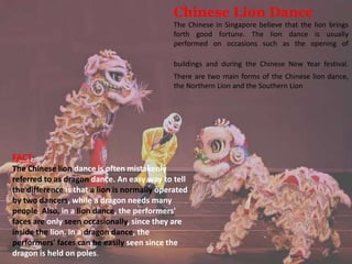 Chinese Lion Dance
The Chinese in Singapore believe that the lion brings
forth good fortune. The lion dance is usually
performed on occasions such as the opening of
buildings and during the Chinese New Year festival.
There are two main forms of the Chinese lion dance,
the Northern Lion and the Southern Lion
FACT:
The Chinese lion dance is often mistakenly
referred to as dragon dance. An easy way to tell
the difference is that a lion is normally operated
by two dancers, while a dragon needs many
people. Also, in a lion dance, the performers'
faces are only seen occasionally, since they are
inside the lion. In a dragon dance, the
performers' faces can be easily seen since the
dragon is held on poles.
 