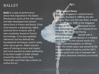 BALLET
Ballet is a type of performance
dance that originated in the Italian
Renaissance courts of the 15th century
and later developed into concert
dance form in France and Russia. It has
since become a widespread, highly
technical form of dance with its
own vocabulary based on French
terminology. It has been globally
influential and has defined the
foundational techniques used in many
other dance genres. Ballet requires
years of training to learn and master,
and much practice to retain proficiency.
It has been taught in ballet schools
around the world, which have
historically used their own cultures to
evolve the art.
The Singapore Dance
Theatre is Singapore's national dance
company, founded in 1988 by the late
Anthony Then and Goh Soo Khim. It made
its debut in June 1988 at the Singapore
Festival of The Arts and received its first
arts patronage by the then-Deputy Prime
Minister, Mr Ong Teng Cheong.
Its humble beginnings started with a
group of seven ballet dancers in a modest
dance studio on the second storey of a
creaky colonial bungalow on Killiney
Road. This studio space was shared by the
Singapore Ballet Academy and the SDT's
dancers could only train in between the
Academy's rehearsal schedules on normal
days
 