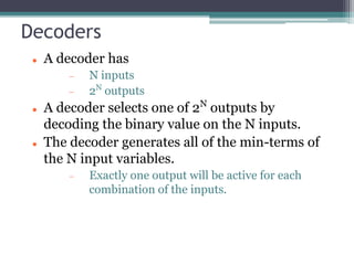 Decoders
 A decoder has
 N inputs
 2N
outputs
 A decoder selects one of 2N
outputs by
decoding the binary value on the N inputs.
 The decoder generates all of the min-terms of
the N input variables.
 Exactly one output will be active for each
combination of the inputs.
 