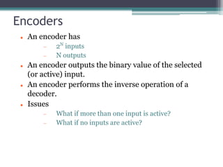 Encoders
 An encoder has
 2N
inputs
 N outputs
 An encoder outputs the binary value of the selected
(or active) input.
 An encoder performs the inverse operation of a
decoder.
 Issues
 What if more than one input is active?
 What if no inputs are active?
 
