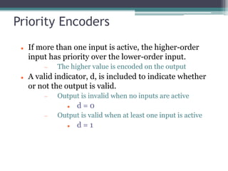 Priority Encoders
 If more than one input is active, the higher-order
input has priority over the lower-order input.
 The higher value is encoded on the output
 A valid indicator, d, is included to indicate whether
or not the output is valid.
 Output is invalid when no inputs are active
 d = 0
 Output is valid when at least one input is active
 d = 1
 