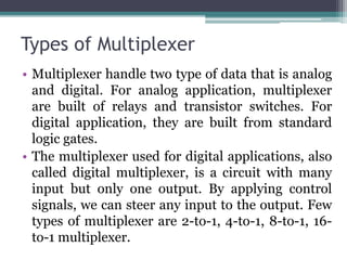 Types of Multiplexer
• Multiplexer handle two type of data that is analog
and digital. For analog application, multiplexer
are built of relays and transistor switches. For
digital application, they are built from standard
logic gates.
• The multiplexer used for digital applications, also
called digital multiplexer, is a circuit with many
input but only one output. By applying control
signals, we can steer any input to the output. Few
types of multiplexer are 2-to-1, 4-to-1, 8-to-1, 16-
to-1 multiplexer.
 
