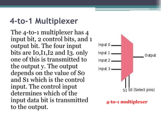 4-to-1 Multiplexer
The 4-to-1 multiplexer has 4
input bit, 2 control bits, and 1
output bit. The four input
bits are I0,I1,I2 and I3. only
one of this is transmitted to
the output y. The output
depends on the value of S0
and S1 which is the control
input. The control input
determines which of the
input data bit is transmitted
to the output.
4-to-1 multiplexer
 