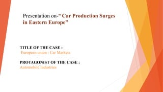 TITLE OF THE CASE :
European union : Car Markets
PROTAGONIST OF THE CASE :
Automobile Industries
Presentation on-” Car Production Surges
in Eastern Europe”
 