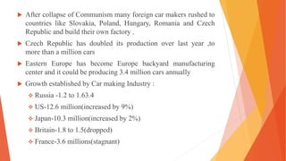 After collapse of Communism many foreign car makers rushed to
countries like Slovakia, Poland, Hungary, Romania and Czech
Republic and build their own factory .
 Czech Republic has doubled its production over last year ,to
more than a million cars
 Eastern Europe has become Europe backyard manufacturing
center and it could be producing 3.4 million cars annually
 Growth established by Car making Industry :
 Russia -1.2 to 1.63.4
 US-12.6 million(increased by 9%)
 Japan-10.3 million(increased by 2%)
 Britain-1.8 to 1.5(dropped)
 France-3.6 millions(stagnant)
 