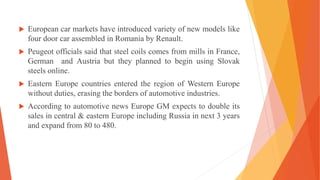  European car markets have introduced variety of new models like
four door car assembled in Romania by Renault.
 Peugeot officials said that steel coils comes from mills in France,
German and Austria but they planned to begin using Slovak
steels online.
 Eastern Europe countries entered the region of Western Europe
without duties, erasing the borders of automotive industries.
 According to automotive news Europe GM expects to double its
sales in central & eastern Europe including Russia in next 3 years
and expand from 80 to 480.
 
