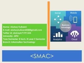 <SMAC>
Name: Akshay Kulkarni
E-mail: akshaykulkarni058@gmail.com
Twitter Id: akshayk71991333
University: JNTU
Year/Semester: B tech. III year II Semester
Branch: Information Technology
 