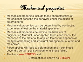  Mechanical properties include those characteristics of
material that describe the behavior under the action of
external force.
 Mechanical properties can be determined by conducting
experimental test on the material specimen.
 Mechanical properties determine the behavior of
engineering Material under applied forces and loads. the
response of the material to applied forces will depends on
the type of bonding and structural arrangement of atom and
molecules.
 Force applied will lead to deformation and if continued
beyond a certain point will lead to ultimate failure
 The force ----- STRESS and
 Deformation is known as STRAIN
Mechanical properties
 