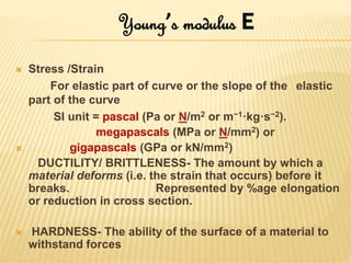  Stress /Strain
For elastic part of curve or the slope of the elastic
part of the curve
SI unit = pascal (Pa or N/m2 or m−1·kg·s−2).
megapascals (MPa or N/mm2) or
 gigapascals (GPa or kN/mm2)
DUCTILITY/ BRITTLENESS- The amount by which a
material deforms (i.e. the strain that occurs) before it
breaks. Represented by %age elongation
or reduction in cross section.
 HARDNESS- The ability of the surface of a material to
withstand forces
Young’s modulus E
 