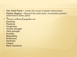  The Yield Point = marks the onset of plastic deformation
 Plastic Region = Beyond the yield point, irreversible (plastic)
deformation takes place
 Various mechanical properties are:
 Elasticity
 Plasticity
 Toughness
 Tensile strength
 Yield strength
 Ductility
 Malleability
 Brittleness
 Hardness
 Fatigue
 Wear resistance
 