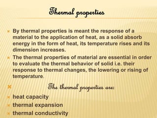  By thermal properties is meant the response of a
material to the application of heat, as a solid absorb
energy in the form of heat, its temperature rises and its
dimension increases.
 The thermal properties of material are essential in order
to evaluate the thermal behavior of solid i.e. their
response to thermal changes, the lowering or rising of
temperature.
 The thermal properties are:
 heat capacity
 thermal expansion
 thermal conductivity
Thermal properties
 