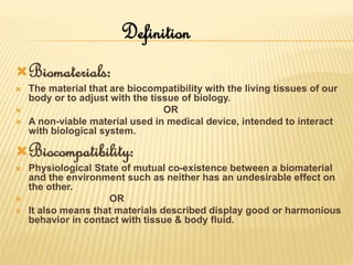 Biomaterials:
 The material that are biocompatibility with the living tissues of our
body or to adjust with the tissue of biology.
 OR
 A non-viable material used in medical device, intended to interact
with biological system.
Biocompatibility:
 Physiological State of mutual co-existence between a biomaterial
and the environment such as neither has an undesirable effect on
the other.
 OR
 It also means that materials described display good or harmonious
behavior in contact with tissue & body fluid.
Definition
 