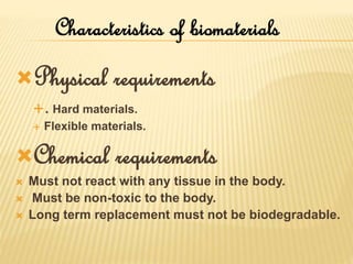 Characteristics of biomaterials
Physical requirements
. Hard materials.
 Flexible materials.
Chemical requirements
 Must not react with any tissue in the body.
 Must be non-toxic to the body.
 Long term replacement must not be biodegradable.
 