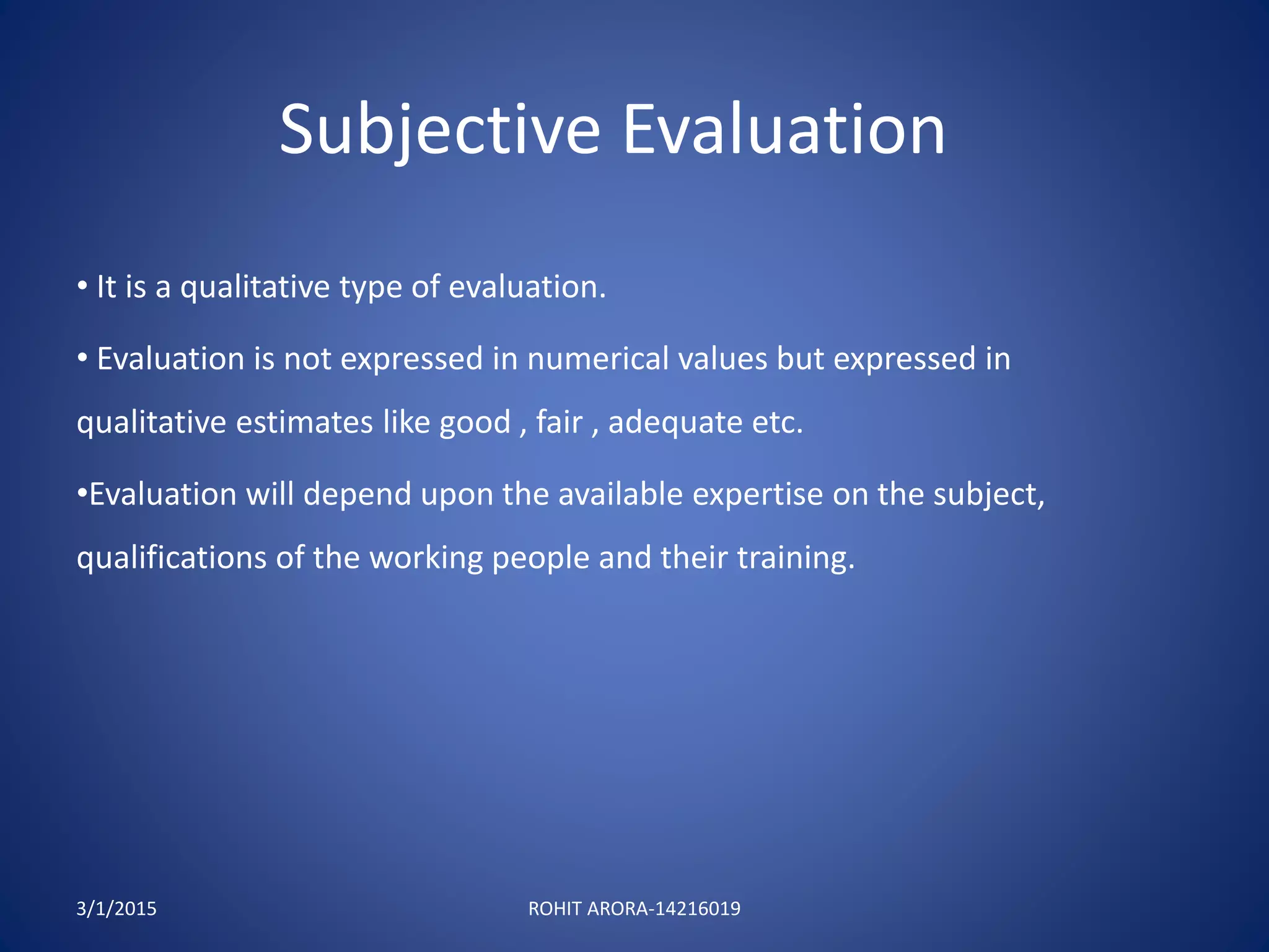 Subjective Evaluation
• It is a qualitative type of evaluation.
• Evaluation is not expressed in numerical values but expressed in
qualitative estimates like good , fair , adequate etc.
•Evaluation will depend upon the available expertise on the subject,
qualifications of the working people and their training.
3/1/2015 ROHIT ARORA-14216019
 